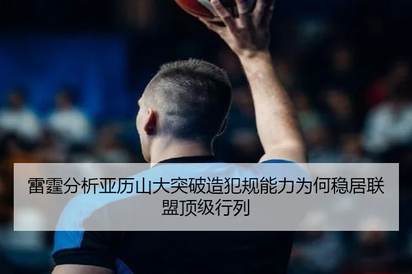 雷霆分析亚历山大突破造犯规能力为何稳居联盟顶级行列