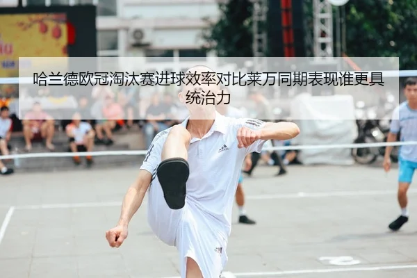 哈兰德欧冠淘汰赛进球效率对比莱万同期表现谁更具统治力