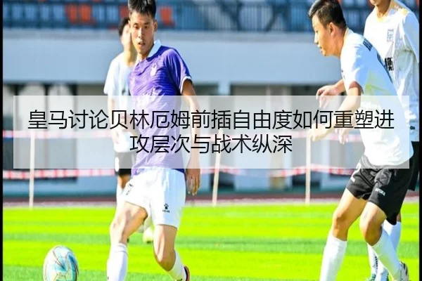 皇马讨论贝林厄姆前插自由度如何重塑进攻层次与战术纵深